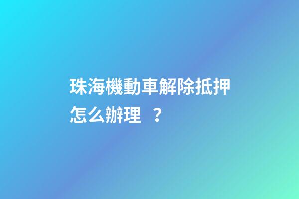 珠海機動車解除抵押怎么辦理？